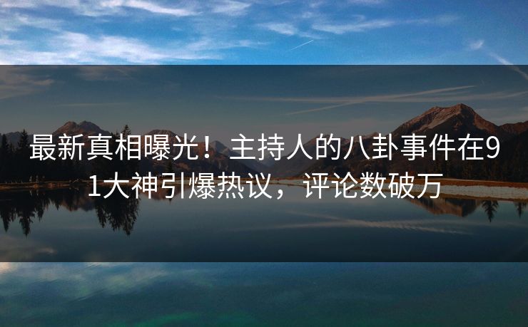 最新真相曝光！主持人的八卦事件在91大神引爆热议，评论数破万