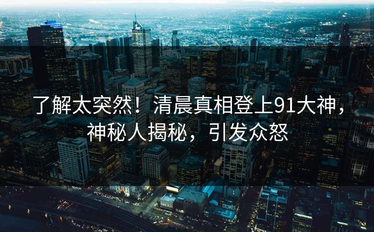 了解太突然！清晨真相登上91大神，神秘人揭秘，引发众怒