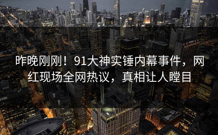 昨晚刚刚！91大神实锤内幕事件，网红现场全网热议，真相让人瞠目
