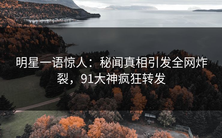 明星一语惊人：秘闻真相引发全网炸裂，91大神疯狂转发