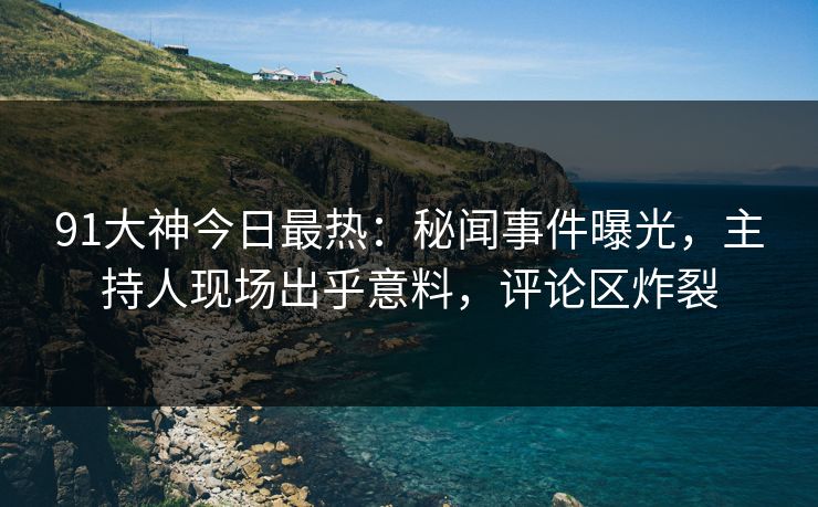 91大神今日最热：秘闻事件曝光，主持人现场出乎意料，评论区炸裂