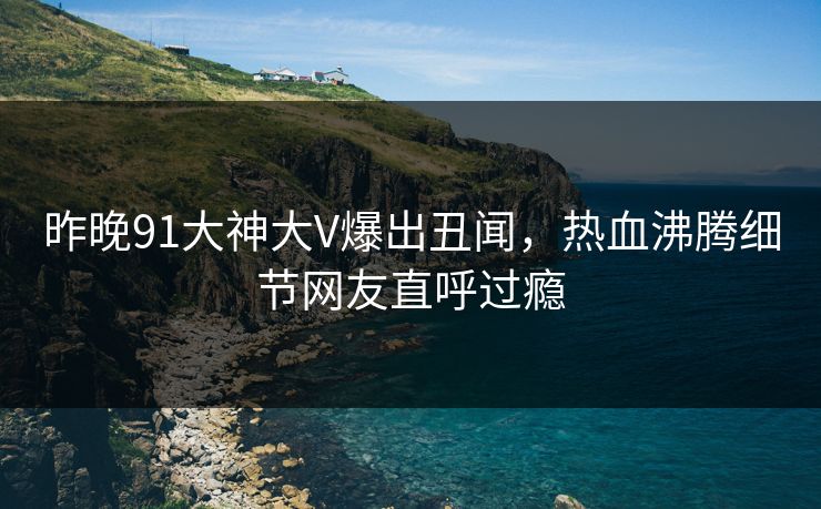 昨晚91大神大V爆出丑闻，热血沸腾细节网友直呼过瘾