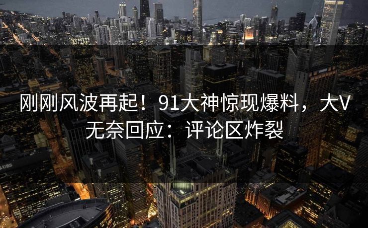 刚刚风波再起！91大神惊现爆料，大V无奈回应：评论区炸裂