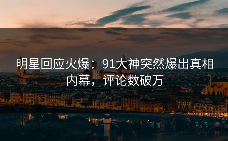 明星回应火爆：91大神突然爆出真相内幕，评论数破万
