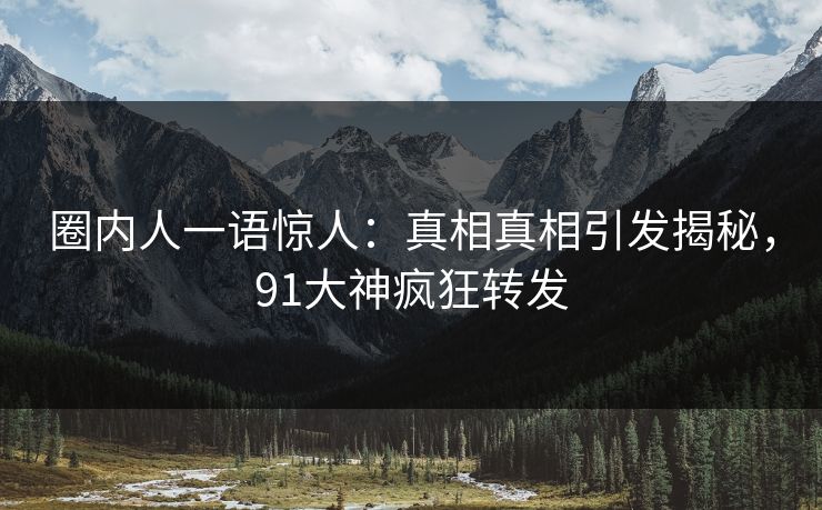 圈内人一语惊人：真相真相引发揭秘，91大神疯狂转发