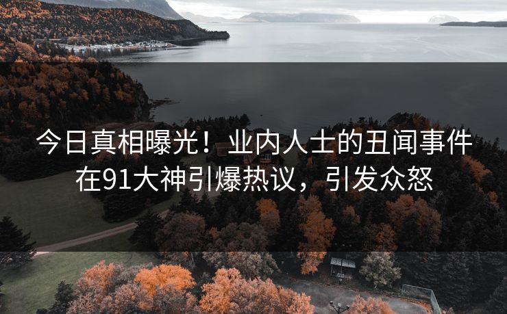 今日真相曝光！业内人士的丑闻事件在91大神引爆热议，引发众怒