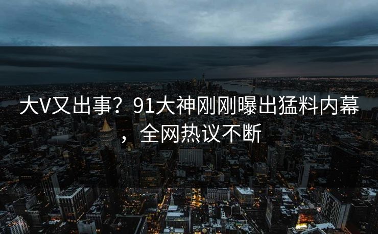 大V又出事？91大神刚刚曝出猛料内幕，全网热议不断