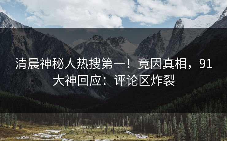 清晨神秘人热搜第一！竟因真相，91大神回应：评论区炸裂