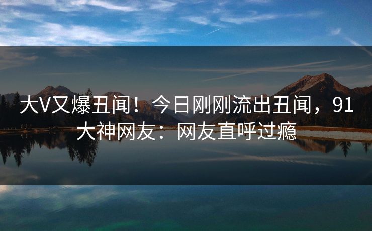 大V又爆丑闻！今日刚刚流出丑闻，91大神网友：网友直呼过瘾