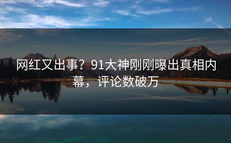 网红又出事？91大神刚刚曝出真相内幕，评论数破万