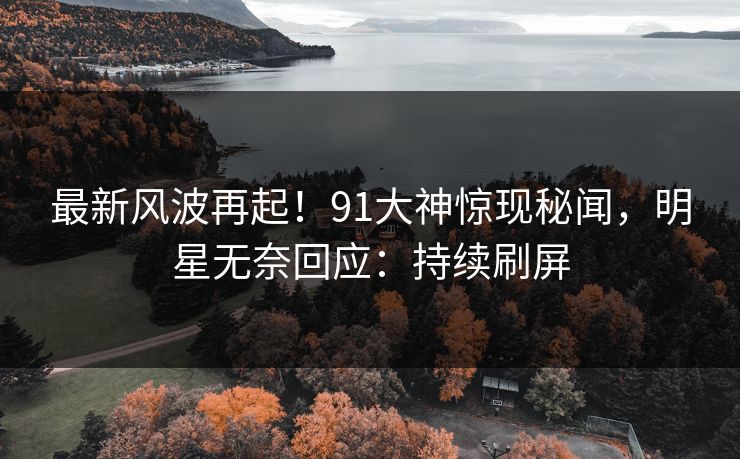 最新风波再起！91大神惊现秘闻，明星无奈回应：持续刷屏