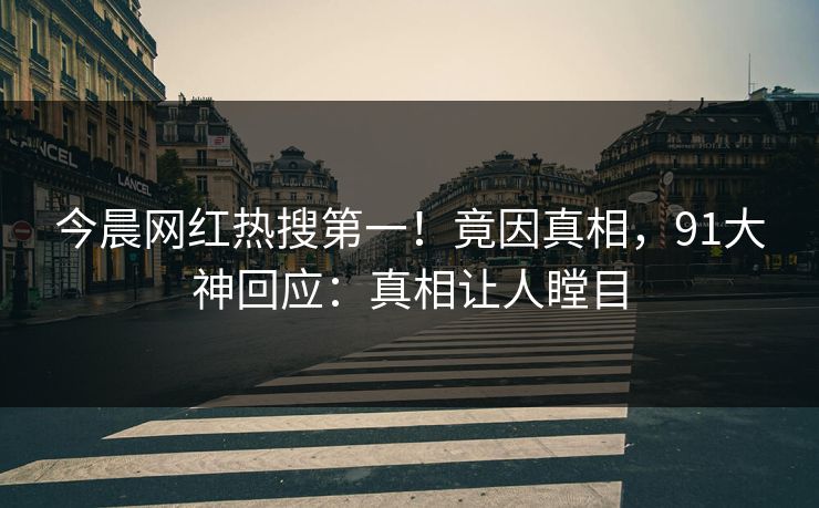 今晨网红热搜第一！竟因真相，91大神回应：真相让人瞠目
