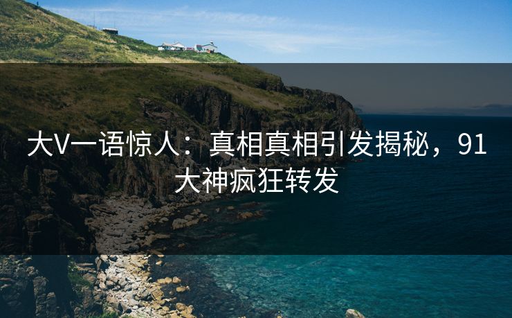 大V一语惊人：真相真相引发揭秘，91大神疯狂转发
