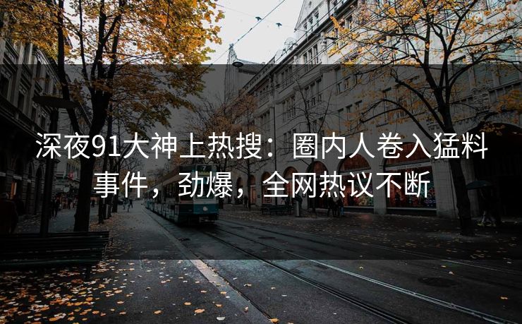 深夜91大神上热搜：圈内人卷入猛料事件，劲爆，全网热议不断