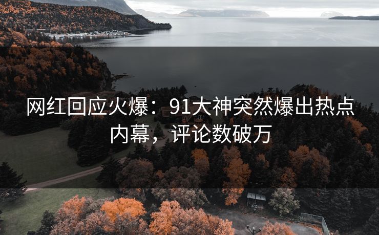 网红回应火爆：91大神突然爆出热点内幕，评论数破万