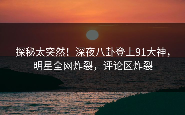 探秘太突然！深夜八卦登上91大神，明星全网炸裂，评论区炸裂