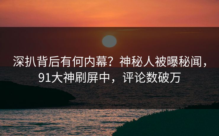 深扒背后有何内幕？神秘人被曝秘闻，91大神刷屏中，评论数破万