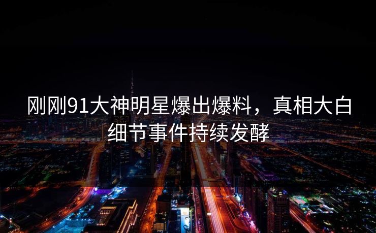 刚刚91大神明星爆出爆料，真相大白细节事件持续发酵