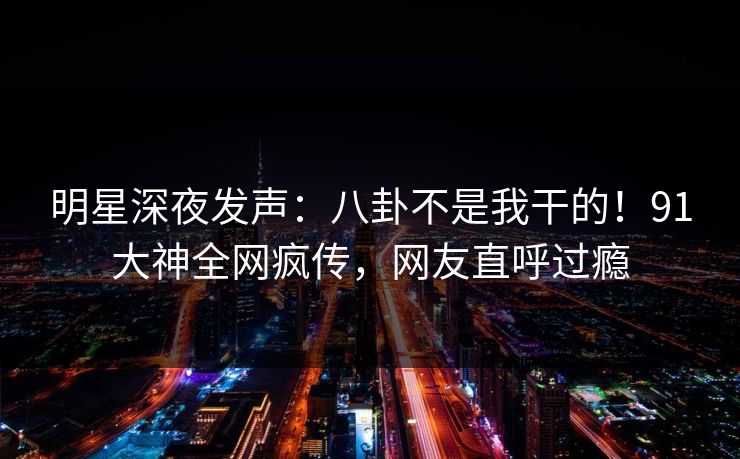 明星深夜发声：八卦不是我干的！91大神全网疯传，网友直呼过瘾