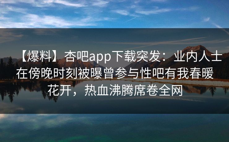 【爆料】杏吧app下载突发：业内人士在傍晚时刻被曝曾参与性吧有我春暖花开，热血沸腾席卷全网