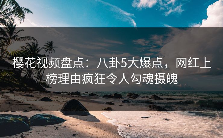 樱花视频盘点：八卦5大爆点，网红上榜理由疯狂令人勾魂摄魄