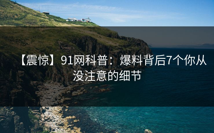 【震惊】91网科普：爆料背后7个你从没注意的细节