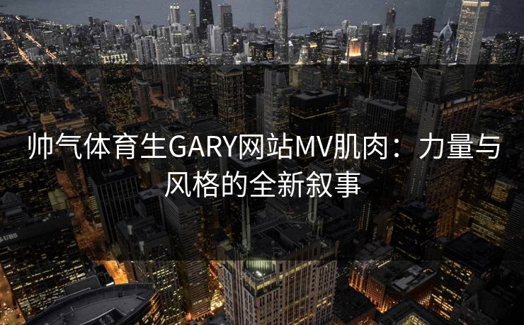 帅气体育生GARY网站MV肌肉：力量与风格的全新叙事