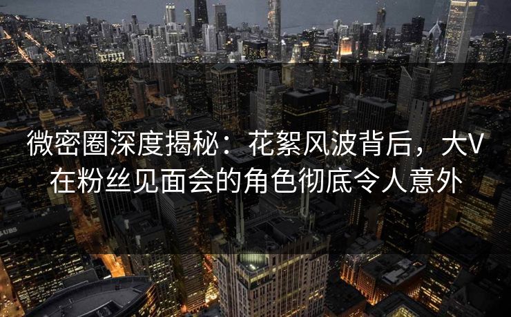 微密圈深度揭秘：花絮风波背后，大V在粉丝见面会的角色彻底令人意外
