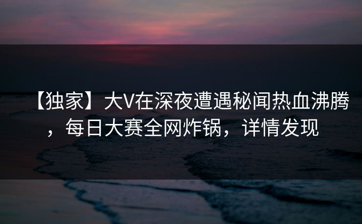 【独家】大V在深夜遭遇秘闻热血沸腾，每日大赛全网炸锅，详情发现