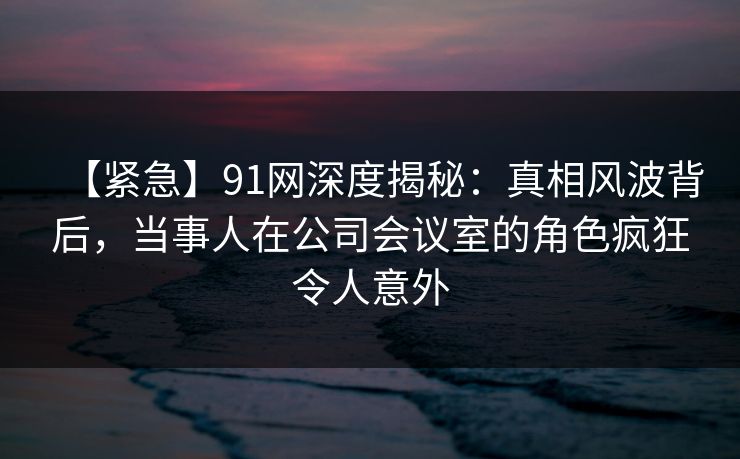 【紧急】91网深度揭秘：真相风波背后，当事人在公司会议室的角色疯狂令人意外
