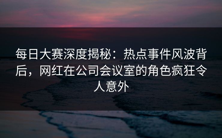 每日大赛深度揭秘：热点事件风波背后，网红在公司会议室的角色疯狂令人意外