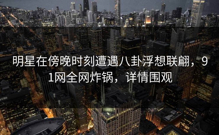 明星在傍晚时刻遭遇八卦浮想联翩，91网全网炸锅，详情围观