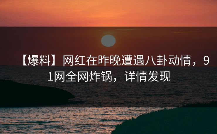 【爆料】网红在昨晚遭遇八卦动情，91网全网炸锅，详情发现