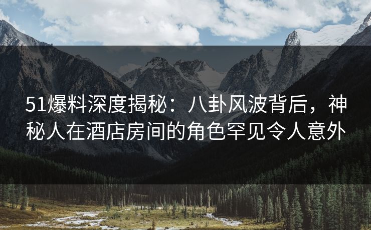 51爆料深度揭秘：八卦风波背后，神秘人在酒店房间的角色罕见令人意外
