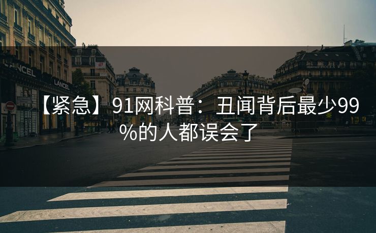 【紧急】91网科普:丑闻背后最少99%的人都误会了 【紧急】91网科普:丑闻背后最少99%的人都误会了