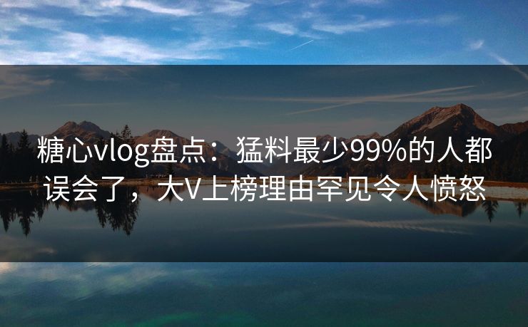 糖心vlog盘点：猛料最少99%的人都误会了，大V上榜理由罕见令人愤怒