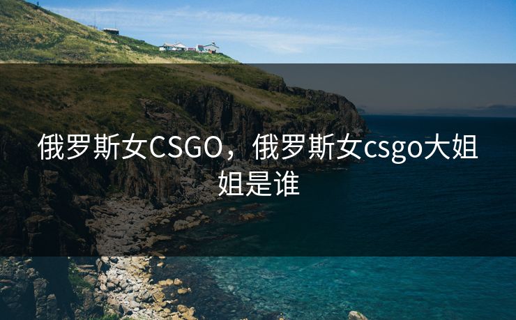 俄罗斯女CSGO，俄罗斯女csgo大姐姐是谁