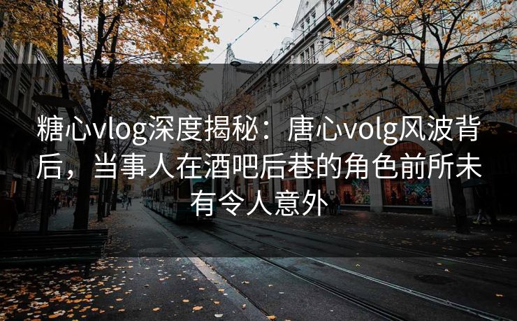糖心vlog深度揭秘：唐心volg风波背后，当事人在酒吧后巷的角色前所未有令人意外