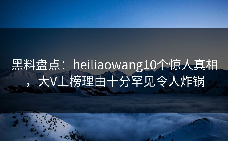 黑料盘点：heiliaowang10个惊人真相，大V上榜理由十分罕见令人炸锅