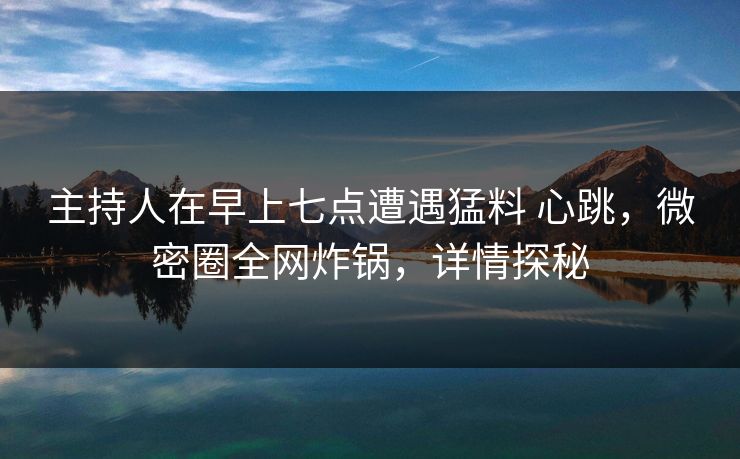 主持人在早上七点遭遇猛料 心跳，微密圈全网炸锅，详情探秘