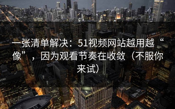 一张清单解决：51视频网站越用越“像”，因为观看节奏在收敛（不服你来试）