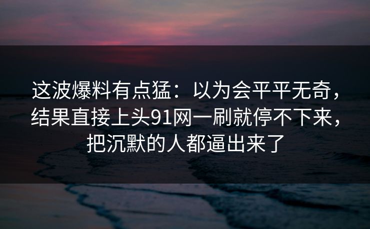 这波爆料有点猛：以为会平平无奇，结果直接上头91网一刷就停不下来，把沉默的人都逼出来了