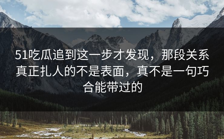 51吃瓜追到这一步才发现，那段关系真正扎人的不是表面，真不是一句巧合能带过的